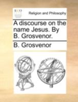 A discourse on the name Jesus. By B. Grosvenor. 1170484913 Book Cover