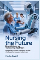 Nursing the Future: How AI Robots Are Transforming Healthcare: Innovative Solutions to Address Nursing Shortages, Burnout, and Patient Care B0FRN5N237 Book Cover