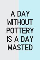 A Day Without Pottery Is a Day Wasted: Pottery Gifts for Potters That Enjoy Making Ceramics 1077526474 Book Cover