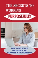 The Secrets To Working Purposefully: How To Not Be Lost, Find Passion And Happiness In The Workplace: How To Increase Job Satisfaction B099N829QV Book Cover