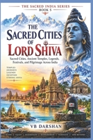 The Sacred Cities of Lord Shiva: Sacred Cities, Ancient Temples, Legends, Festivals, and Pilgrimage Across India (THE SACRED INDIA SERIES) B0HK8DPZ5F Book Cover