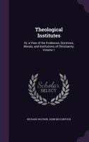 Theological Institutes: Or, A View of the Evidences, Doctrines, Morals, and Institutions of Christianity; Volume 1 1018458921 Book Cover