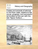Copies and Extracts of Advices to and From India, Relative to the Cause, Progress, and Successful Termination of the War With the Late Tippoo Sultaun, ... Thereof; And the Distribution of the Capt 1359033769 Book Cover
