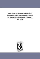 What shall we do with our silver? A consideration of the situation caused by the silver legislation of February 12, 1878 141819252X Book Cover