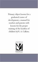 Primary Object Lessons: For a Graduated Course of Development, a Manual for Teachers and Parents, with Lessons for the Proper Training of the Faculties of Children (Classic Reprint) 117578351X Book Cover
