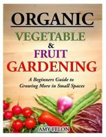 Organic Vegetable and Fruit Gardening: A Beginners Guide to Growing More in Small Spaces 1499590911 Book Cover