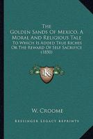 The Golden Sands of Mexico. a Moral and Religious Tale: To Which Is Added True Riches; Or, the Reward of Self Sacrifice 1165095971 Book Cover