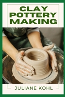CLAY POTTERY MAKING: A Thorough, Step-by-Step Guide to Fully Understanding, Learning, and Perfecting Homemade Crafts with Ease, Allowing You to Create ... No Previous Experience or Skills in Crafting B0DZRFRJMY Book Cover