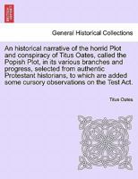 An historical narrative of the horrid Plot and conspiracy of Titus Oates, called the Popish Plot, in its various branches and progress, selected from ... some cursory observations on the Test Act. 1241458839 Book Cover