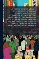 Universal Cambist, a ready reckoner of the world's foreign and colonial exchanges of seven monetary and currency intermediaries with the aid of less ... of from 13,800 to 200,000 figures each, ca 1178103536 Book Cover
