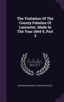 The Visitation Of The County Palatine Of Lancaster, Made In The Year 1664-5, Part 3... 1010601377 Book Cover