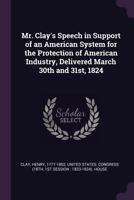 Mr. Clay's Speech in Support of an American System for the Protection of American Industry, Delivered March 30th and 31st, 1824 1019266910 Book Cover