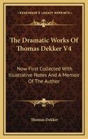 The Dramatic Works of Thomas Dekker: Now First Collected with Illustrative Notes and a Memoir of the Author, Volume 4 1428642013 Book Cover