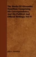 The Works of Alexander Hamilton; Comprising His Correspondence, and His Political and Official Writings; Vol IV 1443712876 Book Cover