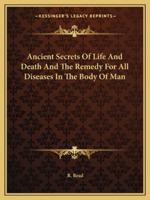 Ancient Secrets of Life and Death and the Remedy for All Diseases in the Body of Man 1162903996 Book Cover