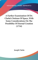 A Farther Examination of Dr. Clarke's Notions of Space, With Some Considerations on the Possibility of Eternal Creation, in Reply to Mr. John Clarke's Third Defence of Dr. Samuel Clarke's Demonstratio 1164011340 Book Cover