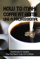 How To Make Coffee At Home Like A Professional Methods To Make The Perfect Cup Of Coffee: How To Make Coffee At Home B08RGVMX7L Book Cover