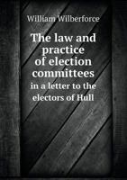 The Law and Practice of Election Committees, in a Letter to the Electors of Hull (Classic Reprint) 137905642X Book Cover