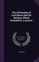 The Philosophy Of Lord Bacon, And The Systems Which Preceded It: A Lecture Delivered At Huddersfield Philosophical Hall (1860) 1356895182 Book Cover