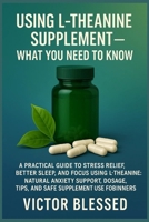 USING L-THEANINE SUPPLEMENT — WHAT YOU NEED TO KNOW: A Practical Guide To Stress Relief, Better Sleep, And Focus Using L-Theanine: Natural Anxiety ... Tips, And Safe Supplement Use For Beginners B0FFZKPV3W Book Cover