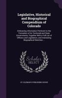 Legislative, Historical and Biographical Compendium of Colorado: Embracing Information Pertinent to the Formation of Its Territorial and State Governments, Together with a Full List of Officers and Le 1341150240 Book Cover