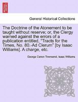 The Doctrine of the Atonement to be taught without reserve; or, the Clergy warned against the errors of a publication entitled, "Tracts for the Times, ... Clerum" [by Isaac Williams]. A charge, etc. 1241306532 Book Cover