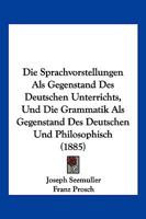 Die Sprachvorstellungen ALS Gegenstand Des Deutschen Unterrichts, Und Die Grammatik ALS Gegenstand Des Deutschen Und Philosophisch (1885) 1161128921 Book Cover