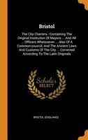 Bristol: The City Charters : Containing The Original Institution Of Mayors ... And All ... Officers Whatsoever ... Also Of A Common-council, And The ... According To The Latin Originals ...... 0353465836 Book Cover