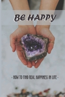 Be Happy: How To Find Real Happiness In Life: Ultimate Happiness Meaning B09483MDFF Book Cover