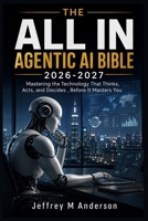 THE ALL IN AGENTIC AI BIBLE 2026-2027: Mastering the Technology That Thinks, Acts, and Decides , Before It Masters You B0H4LDGTV6 Book Cover