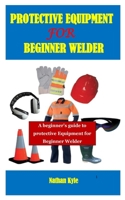 PROTECTIVE EQUIPMENT FOR BEGINNER WELDER: A beginner’s guide to protective Equipment for Beginner Welder B08WJW8PTD Book Cover