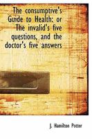 The consumptive's Guide to Health: or The invalid's five questions, and the doctor's five answers 1014873681 Book Cover