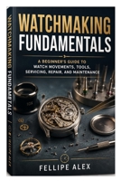 Watchmaking Fundamentals: A Beginner’s Guide to Watch Movements, Tools, Servicing, Repair, and Maintenance B0HGK62F3C Book Cover