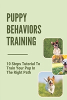 Puppy Behaviors Training: 10 Steps Tutorial To Train Your Pup In The Right Path: Steps To Raising A Puppy B098GQSMDK Book Cover