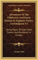 Adventures of the Ojibbeway and Ioway Indians in England, France, and Belgium: Being Notes of Eight Years' Travels and Residence in Europe with His ... Collection, Volume 2 - Primary Source Edition 1018461299 Book Cover