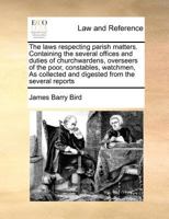 The laws respecting parish matters. Containing the several offices and duties of churchwardens, overseers of the poor, constables, watchmen, As collected and digested from the several reports 1170785212 Book Cover