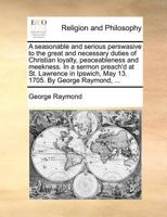 A seasonable and serious perswasive to the great and necessary duties of Christian loyalty, peaceableness and meekness. In a sermon preach'd at St. ... Ipswich, May 13. 1705. By George Raymond, ... 1171387423 Book Cover