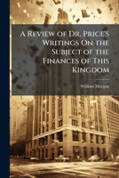 A review of Dr. Price's writings, on the subject of the finances of this kingdom: to which are added the three plans communicated by him to Mr. Pitt ... national debt: ... By William Morgan, F.R.S. 1275726372 Book Cover