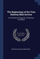 The Beginnings of the True Railway Mail Service: And the Work of George B. Armstrong in Founding It 1164833073 Book Cover