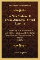 A New System of Broad and Small Sword Exercise: Comprising the Broad Sword Exercise for Cavalry and the Small Sword Cut and Thrust Practice for Infantry 101634127X Book Cover