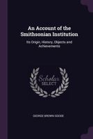 An Account of the Smithsonian Institution: Its Origin, History, Objects and Achievements 1018305300 Book Cover