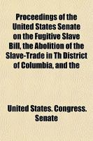 Proceedings of the United States Senate on the Fugitive Slave Bill, the Abolition of the Slave-Trade in Th District of Columbia, and the 1148855025 Book Cover