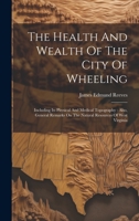 The Health And Wealth Of The City Of Wheeling: Including Its Physical And Medical Topography: Also, General Remarks On The Natural Resources Of West Virginia 1015332463 Book Cover