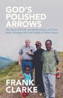 God's Polished Arrows: The Story of Frank and Betty Clarke and Their Work Amongst the Lani People of West Papua 0994404239 Book Cover