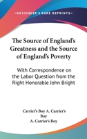 The Source Of England's Greatness And The Source Of England's Poverty: With Correspondence On The Labor Question From The Right Honorable John Bright 1432542818 Book Cover