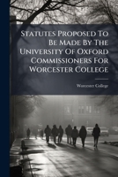 Statutes Proposed To Be Made By The University Of Oxford Commissioners For Worcester College... 1276696116 Book Cover