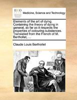 Elements of the art of Dying. Containing the Theory of Dying in General, as far as it Respects the Properties of Colouring Substances. Translated From the French of M. Berthollet, 1170733964 Book Cover