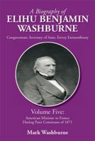 A Biography of Elihu Benjamin Washburne: Volume Five: American Minister to France During Paris Commune of 1871 1483699870 Book Cover