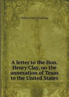 A Letter To The Hon. Henry Clay On The Annexation Of Texas To The United States (1837) 0548617708 Book Cover