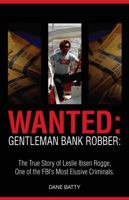 Wanted: Gentleman Bank Robber: The True Story of Leslie Ibsen Rogge, One of the FBI's Most Elusive Criminals 0615268455 Book Cover